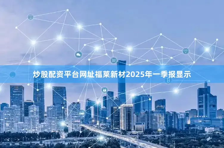 炒股配资平台网址福莱新材2025年一季报显示