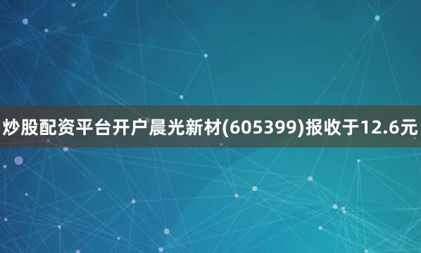 炒股配资平台开户晨光新材(605399)报收于12.6元