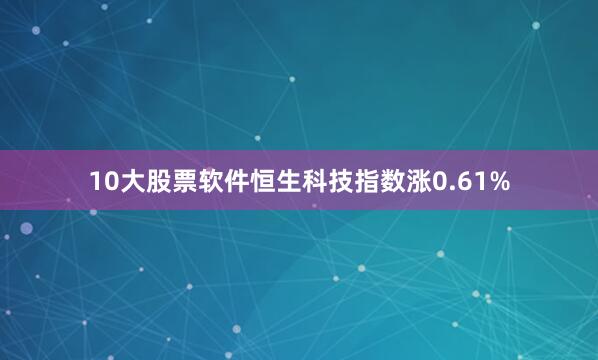 10大股票软件恒生科技指数涨0.61%