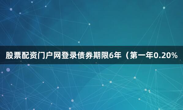 股票配资门户网登录债券期限6年（第一年0.20%