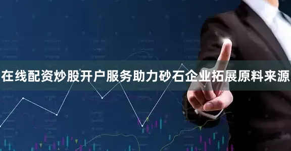 在线配资炒股开户服务助力砂石企业拓展原料来源