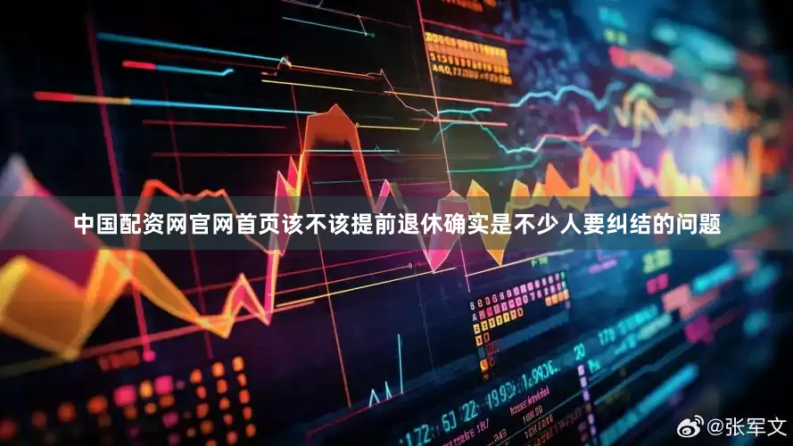 中国配资网官网首页该不该提前退休确实是不少人要纠结的问题