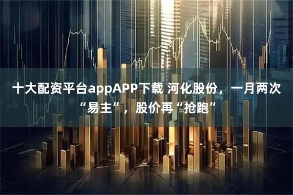 十大配资平台appAPP下载 河化股份，一月两次“易主”，股价再“抢跑”