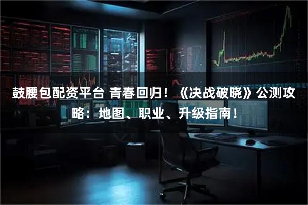 鼓腰包配资平台 青春回归！《决战破晓》公测攻略：地图、职业、升级指南！