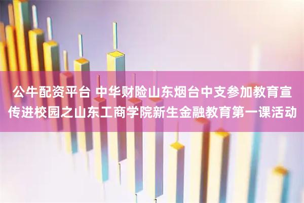 公牛配资平台 中华财险山东烟台中支参加教育宣传进校园之山东工商学院新生金融教育第一课活动