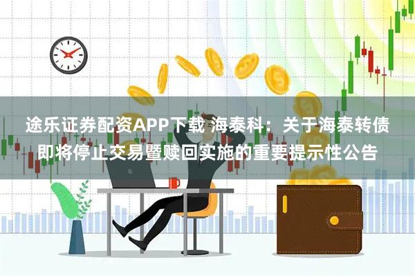 途乐证券配资APP下载 海泰科：关于海泰转债即将停止交易暨赎回实施的重要提示性公告