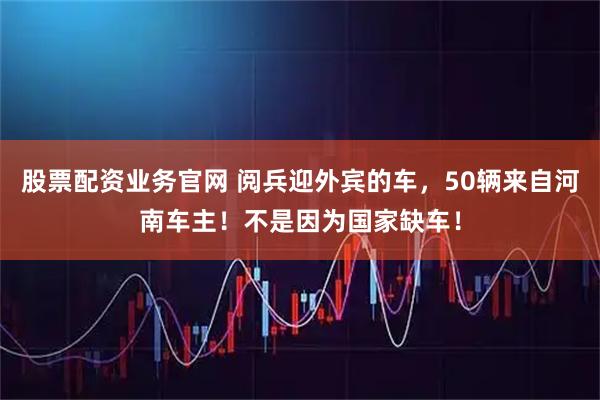 股票配资业务官网 阅兵迎外宾的车，50辆来自河南车主！不是因为国家缺车！