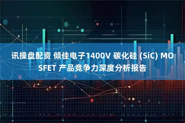 讯操盘配资 倾佳电子1400V 碳化硅 (SiC) MOSFET 产品竞争力深度分析报告