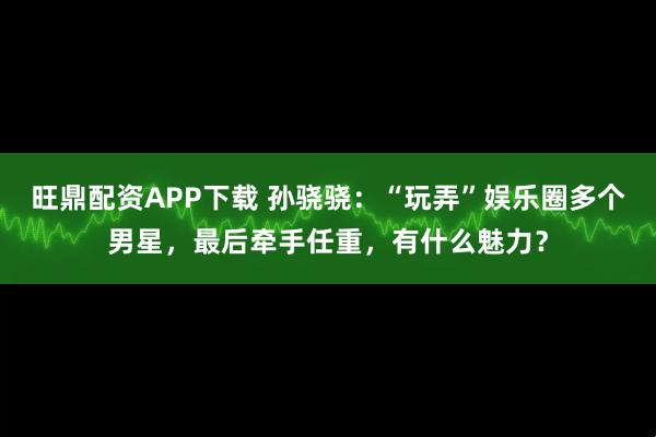 旺鼎配资APP下载 孙骁骁:“玩弄”娱乐圈多个男星,最后牵手任重,有什么魅力?