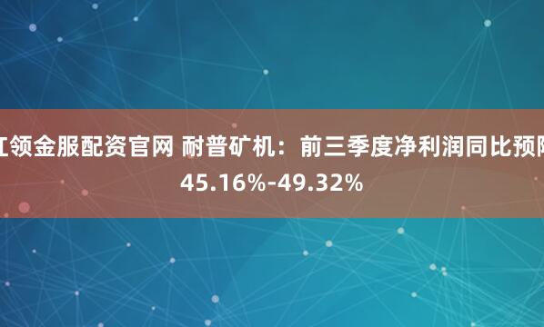 红领金服配资官网 耐普矿机：前三季度净利润同比预降45.16%-49.32%