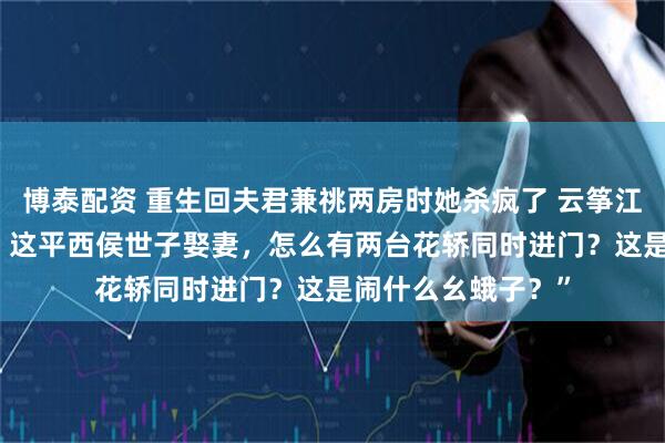 博泰配资 重生回夫君兼祧两房时她杀疯了 云筝江闻舟叶宜蓁 “咦，这平西侯世子娶妻，怎么有两台花轿同时进门？这是闹什么幺蛾子？”