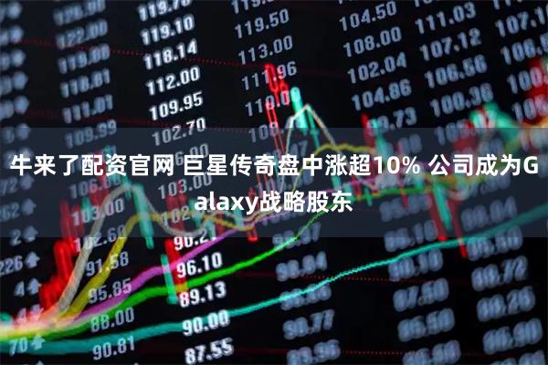 牛来了配资官网 巨星传奇盘中涨超10% 公司成为Galaxy战略股东