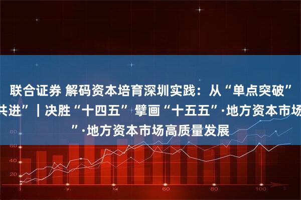 联合证券 解码资本培育深圳实践：从“单点突破”迈向“集群共进”｜决胜“十四五” 擘画“十五五”·地方资本市场高质量发展