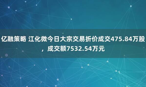 亿融策略 江化微今日大宗交易折价成交475.84万股，成交额7532.54万元