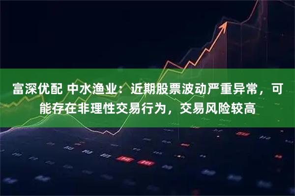 富深优配 中水渔业：近期股票波动严重异常，可能存在非理性交易行为，交易风险较高