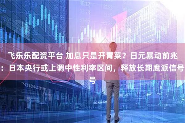 飞乐乐配资平台 加息只是开胃菜？日元暴动前兆：日本央行或上调中性利率区间，释放长期鹰派信号