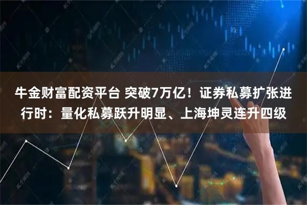 牛金财富配资平台 突破7万亿!证券私募扩张进行时:量化私募跃升明显、上海坤灵连升四级