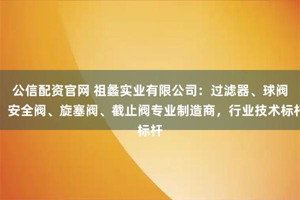 公信配资官网 祖蠡实业有限公司：过滤器、球阀、安全阀、旋塞阀、截止阀专业制造商，行业技术标杆