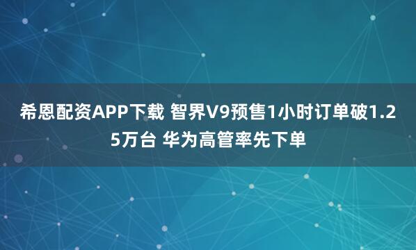 希恩配资APP下载 智界V9预售1小时订单破1.25万台 华为高管率先下单