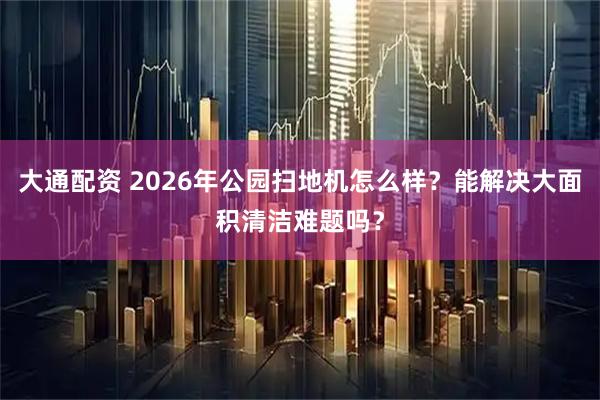 大通配资 2026年公园扫地机怎么样？能解决大面积清洁难题吗？