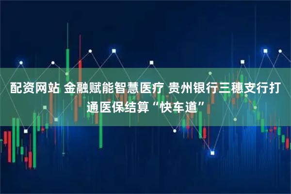 配资网站 金融赋能智慧医疗 贵州银行三穗支行打通医保结算“快车道”