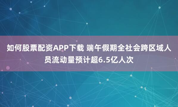 如何股票配资APP下载 端午假期全社会跨区域人员流动量预计超6.5亿人次
