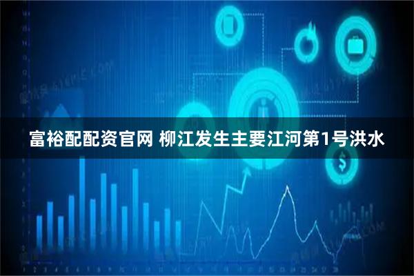 富裕配配资官网 柳江发生主要江河第1号洪水