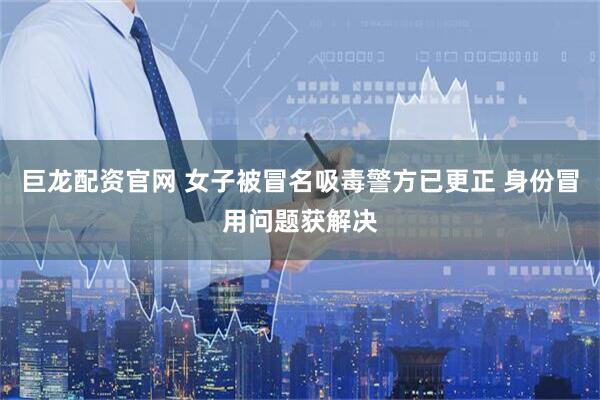 巨龙配资官网 女子被冒名吸毒警方已更正 身份冒用问题获解决