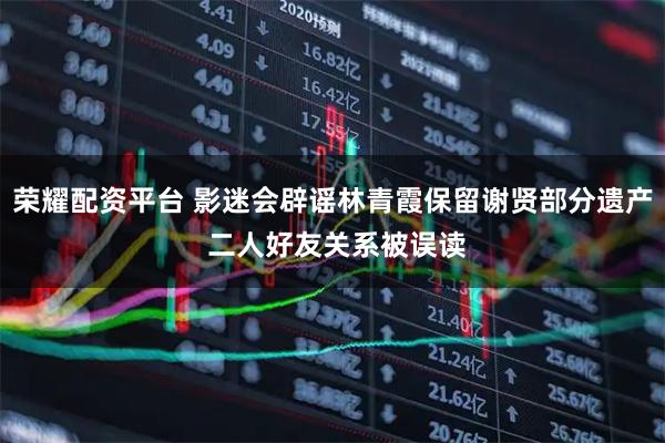 荣耀配资平台 影迷会辟谣林青霞保留谢贤部分遗产 二人好友关系被误读