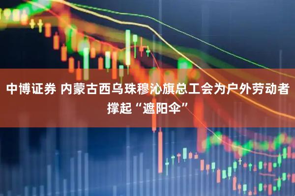 中博证券 内蒙古西乌珠穆沁旗总工会为户外劳动者撑起“遮阳伞”