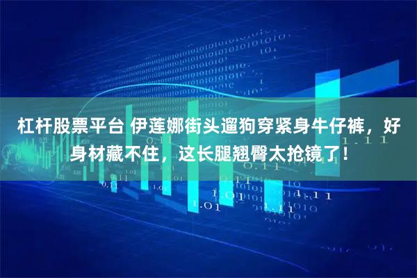 杠杆股票平台 伊莲娜街头遛狗穿紧身牛仔裤，好身材藏不住，这长腿翘臀太抢镜了！
