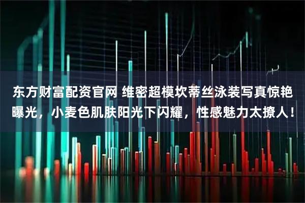 东方财富配资官网 维密超模坎蒂丝泳装写真惊艳曝光，小麦色肌肤阳光下闪耀，性感魅力太撩人！