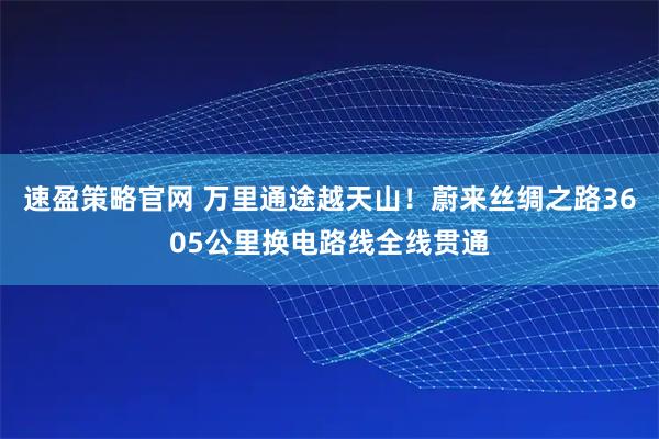 速盈策略官网 万里通途越天山！蔚来丝绸之路3605公里换电路线全线贯通
